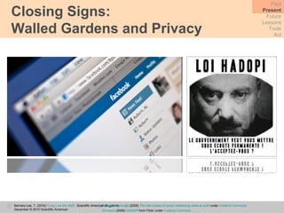 Closing Signs:  Walled Gardens and Privacy Past Present Future Lessons Tools Act Berners-Lee, T. (2010) ‘ Long Live the Web ’,  Scientific American Magazine,  December © 2010 Scientific American Robert S. Donovan  (2009)  The real impact of social networking while at work  under  Creative Commons Omnysce  (2009)  HADOPI   from Flickr under  Creative Commons 