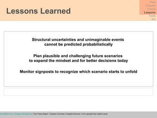 Lessons Learned Past Present Future Lessons Tools Act Structural uncertainties and unimaginable events  cannot be predicted probabilistically Plan plausible and challenging future scenarios  to expand the mindset and for better decisions today Monitor signposts to recognize which scenario starts to unfold Baraev, I . (2009)  Future Scenario Planning in Strategic Management , Final Thesis Report, Tampere University of Applied Sciences. © All copyright their rightful owner 