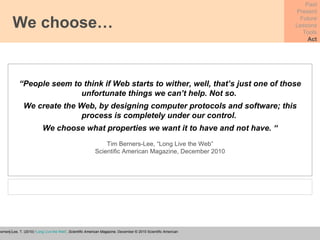 We choose… Past Present Future Lessons Tools Act “ People seem to think if Web starts to wither, well, that’s just one of those unfortunate things we can’t help. Not so.  We create the Web, by designing computer protocols and software; this process is completely under our control.  We choose what properties we want it to have and not have. “ Tim Berners-Lee, “Long Live the Web” Scientific American Magazine, December 2010 Berners-Lee, T. (2010) ‘ Long Live the Web ’,  Scientific American Magazine,  December © 2010 Scientific American 