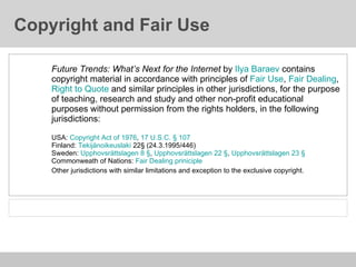 Copyright and Fair Use Future Trends: What’s Next for the Internet  by  Ilya Baraev  contains copyright material in accordance with principles of  Fair Use ,  Fair Dealing ,  Right to Quote  and similar principles in other jurisdictions, for the purpose of teaching, research and study and other non-profit educational purposes without permission from the rights holders, in the following jurisdictions: USA:  Copyright Act of 1976 ,  17 U.S.C.   § 107 Finland:  Tekijänoikeuslaki  22§ (24.3.1995/446) Sweden:  Upphovsrättslagen 8 § ,  Upphovsrättslagen 22 § ,  Upphovsrättslagen 23 §   Commonweath of Nations:  Fair Dealing priniciple Other jurisdictions with similar limitations and exception to the exclusive copyright.   