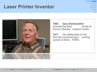 Laser Printer Inventor 1969   Gary Starkweather   invented the laser  printer at Xerox's Webster  research center.  1971 He collaborated on the  first fully functional laser  printing system at Xerox  PARC. Coetzee D.  (2009)  Gary Starkweather  from Flickr under  Creative Commons Wikipedia (2010)  Gary Starkweather  under  Creative Commons Past Present Future Lessons Tools Act 