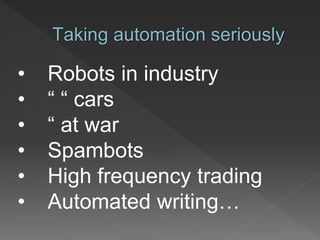Taking automation seriously
• Robots in industry
• “ “ cars
• “ at war
• Spambots
• High frequency trading
• Automated writing…
 