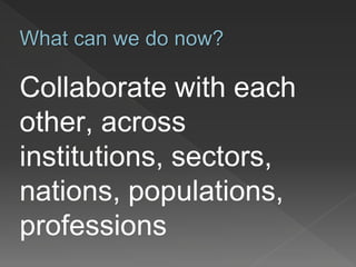 Collaborate with each
other, across
institutions, sectors,
nations, populations,
professions
What can we do now?
 