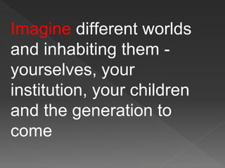 Imagine different worlds
and inhabiting them -
yourselves, your
institution, your children
and the generation to
come
 