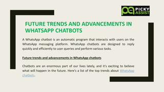 FUTURE TRENDS AND ADVANCEMENTS IN
WHATSAPP CHATBOTS
A WhatsApp chatbot is an automatic program that interacts with users on the
WhatsApp messaging platform. WhatsApp chatbots are designed to reply
quickly and efficiently to user queries and perform various tasks.
Future trends and advancements in WhatsApp chatbots
Chatbots are an enormous part of our lives lately, and it's exciting to believe
what will happen in the future. Here's a list of the top trends about WhatsApp
chatbots.
 