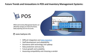 • Difficult integration and data migration
• Staff development and adaptability
• Assistance with technology and upkeep
• Data protection and security
• Future growth and scalability
• Assessing compatibility and choosing a vendor
Future Trends and Innovations in POS and Inventory Management Systems:
 