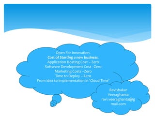 Open For Innovation.
      Cost of Starting a new business.
      Application Hosting Cost – Zero
    Software Development Cost –Zero
          Marketing Costs –Zero
           Time to Deploy – Zero
From idea to implementation in ‘Cloud Time’

                                            Ravishakar
                                          Veeraghanta
                                      ravi.veeraghanta@g
                                             mail.com
 