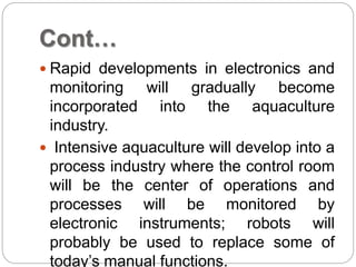 Cont…
 Rapid developments in electronics and
monitoring will gradually become
incorporated into the aquaculture
industry.
 Intensive aquaculture will develop into a
process industry where the control room
will be the center of operations and
processes will be monitored by
electronic instruments; robots will
probably be used to replace some of
today’s manual functions.
 