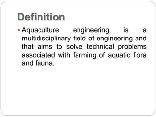 Definition
 Aquaculture engineering is a
multidisciplinary field of engineering and
that aims to solve technical problems
associated with farming of aquatic flora
and fauna.
 
