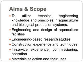 Aims & Scope
 To utilize technical engineering
knowledge and principles in aquaculture
and biological production systems.
 Engineering and design of aquaculture
facilities
 Engineering-based research studies
 Construction experience and techniques
 In-service experience, commissioning,
operation
 Materials selection and their uses
 