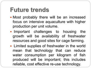 Future trends
 Most probably there will be an increased
focus on intensive aquaculture with higher
production per unit volume.
 Important challenges to housing the
growth will be availability of freshwater
resources and good sites for cage farming.
 Limited supplies of freshwater in the world
mean that technology that can reduce
water consumption per kilogram of fish
produced will be important; this includes
reliable, cost effective re-use technology.
 