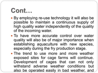 Cont…
 By employing re-use technology it will also be
possible to maintain a continuous supply of
high quality water independently of the quality
of the incoming water.
 To have more accurate control over water
quality will also be of major importance when
establishing aquaculture with new species,
especially during the fry production stage.
 The trend to use more and more weather
exposed sites for cage farms will continue.
Development of cages that can not only
withstand adverse weather conditions but
also be operated easily in bad weather, and
 