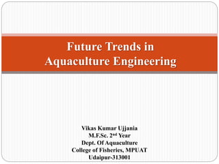 Future Trends in
Aquaculture Engineering
Vikas Kumar Ujjania
M.F.Sc. 2nd Year
Dept. Of Aquaculture
College of Fisheries, MPUAT
Udaipur-313001
 