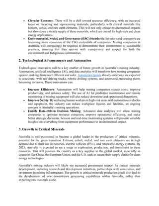 • Circular Economy: There will be a shift toward resource efficiency, with an increased
focus on recycling and reprocessing materials, particularly with critical minerals like
lithium, cobalt, and rare earth elements. This will not only reduce environmental impacts
but also secure a steady supply of these materials, which are crucial for high-tech and clean
energy applications.
• Environmental, Social, and Governance (ESG) Standards: Investors and consumers are
becoming more conscious of the ESG credentials of companies. Mining companies in
Australia will increasingly be required to demonstrate their commitment to sustainable
practices, ensuring that they operate with transparency and respect for both the
environment and Indigenous communities.
2. Technological Advancements and Automation
Technological innovation will be a key enabler of future growth in Australia’s mining industry.
Automation, artificial intelligence (AI), and data analytics will transform how mining companies
operate, making them more efficient and safer. Automation trends already underway are expected
to accelerate, with self-driving trucks, robotic drilling systems, and automated processing plants
becoming the norm. These innovations can:
• Increase Efficiency: Automation will help mining companies reduce costs, improve
productivity, and enhance safety. The use of AI for predictive maintenance and remote
monitoring of mining equipment will also reduce downtime and operational disruptions.
• Improve Safety: By replacing human workers in high-risk areas with autonomous vehicles
and equipment, the industry can reduce workplace injuries and fatalities, an ongoing
concern in Australia’s mining operations.
• Enable Data-Driven Decision Making: Advanced data analytics will allow mining
companies to optimize resource extraction, improve operational efficiency, and make
better strategic decisions. Sensors and real-time monitoring systems will provide valuable
insights into everything from equipment performance to environmental impact.
3. Growth in Critical Minerals
Australia is well-positioned to become a global leader in the production of critical minerals,
essential for the green transition. Lithium, cobalt, nickel, and rare earth elements are in high
demand due to their use in batteries, electric vehicles (EVs), and renewable energy systems. By
2025, Australia is expected to see a surge in exploration, production, and investment in these
resources. This will position the country as a key supplier to the global market, especially as
countries like China, the European Union, and the U.S. seek to secure their supply chains for clean
energy technologies.
Australia’s mining industry will likely see increased government support for critical minerals
development, including research and development initiatives, partnerships with universities, and
investment in mining infrastructure. The growth in critical minerals production could also lead to
the development of new downstream processing capabilities within Australia, rather than
exporting raw materials alone.
 