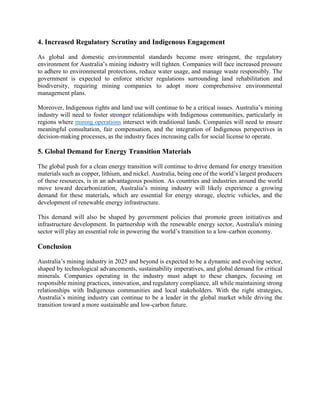 4. Increased Regulatory Scrutiny and Indigenous Engagement
As global and domestic environmental standards become more stringent, the regulatory
environment for Australia’s mining industry will tighten. Companies will face increased pressure
to adhere to environmental protections, reduce water usage, and manage waste responsibly. The
government is expected to enforce stricter regulations surrounding land rehabilitation and
biodiversity, requiring mining companies to adopt more comprehensive environmental
management plans.
Moreover, Indigenous rights and land use will continue to be a critical issues. Australia’s mining
industry will need to foster stronger relationships with Indigenous communities, particularly in
regions where mining operations intersect with traditional lands. Companies will need to ensure
meaningful consultation, fair compensation, and the integration of Indigenous perspectives in
decision-making processes, as the industry faces increasing calls for social license to operate.
5. Global Demand for Energy Transition Materials
The global push for a clean energy transition will continue to drive demand for energy transition
materials such as copper, lithium, and nickel. Australia, being one of the world’s largest producers
of these resources, is in an advantageous position. As countries and industries around the world
move toward decarbonization, Australia’s mining industry will likely experience a growing
demand for these materials, which are essential for energy storage, electric vehicles, and the
development of renewable energy infrastructure.
This demand will also be shaped by government policies that promote green initiatives and
infrastructure development. In partnership with the renewable energy sector, Australia's mining
sector will play an essential role in powering the world’s transition to a low-carbon economy.
Conclusion
Australia’s mining industry in 2025 and beyond is expected to be a dynamic and evolving sector,
shaped by technological advancements, sustainability imperatives, and global demand for critical
minerals. Companies operating in the industry must adapt to these changes, focusing on
responsible mining practices, innovation, and regulatory compliance, all while maintaining strong
relationships with Indigenous communities and local stakeholders. With the right strategies,
Australia’s mining industry can continue to be a leader in the global market while driving the
transition toward a more sustainable and low-carbon future.
 