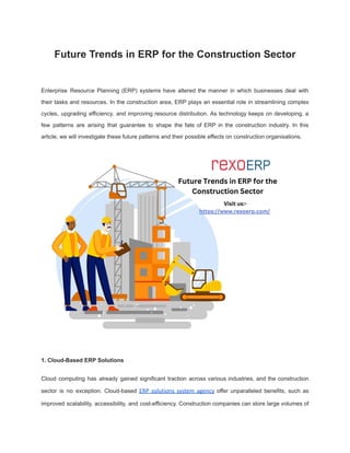 Future Trends in ERP for the Construction Sector
Enterprise Resource Planning (ERP) systems have altered the manner in which businesses deal with
their tasks and resources. In the construction area, ERP plays an essential role in streamlining complex
cycles, upgrading efficiency, and improving resource distribution. As technology keeps on developing, a
few patterns are arising that guarantee to shape the fate of ERP in the construction industry. In this
article, we will investigate these future patterns and their possible effects on construction organisations.
1. Cloud-Based ERP Solutions
Cloud computing has already gained significant traction across various industries, and the construction
sector is no exception. Cloud-based ERP solutions system agency offer unparalleled benefits, such as
improved scalability, accessibility, and cost-efficiency. Construction companies can store large volumes of
 