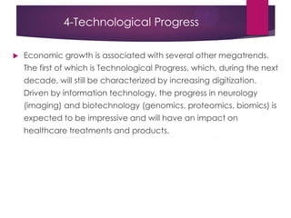 4-Technological Progress
 Economic growth is associated with several other megatrends.
The first of which is Technological Progress, which, during the next
decade, will still be characterized by increasing digitization.
Driven by information technology, the progress in neurology
(imaging) and biotechnology (genomics, proteomics, biomics) is
expected to be impressive and will have an impact on
healthcare treatments and products.
 