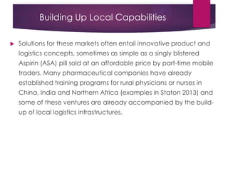 Building Up Local Capabilities
 Solutions for these markets often entail innovative product and
logistics concepts, sometimes as simple as a singly blistered
Aspirin (ASA) pill sold at an affordable price by part-time mobile
traders. Many pharmaceutical companies have already
established training programs for rural physicians or nurses in
China, India and Northern Africa (examples in Staton 2013) and
some of these ventures are already accompanied by the build-
up of local logistics infrastructures.
 