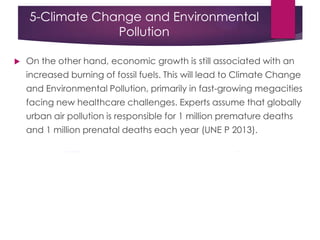 5-Climate Change and Environmental
Pollution
 On the other hand, economic growth is still associated with an
increased burning of fossil fuels. This will lead to Climate Change
and Environmental Pollution, primarily in fast-growing megacities
facing new healthcare challenges. Experts assume that globally
urban air pollution is responsible for 1 million premature deaths
and 1 million prenatal deaths each year (UNE P 2013).
 