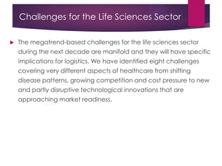 Challenges for the Life Sciences Sector
 The megatrend-based challenges for the life sciences sector
during the next decade are manifold and they will have specific
implications for logistics. We have identified eight challenges
covering very different aspects of healthcare from shifting
disease patterns, growing competition and cost pressure to new
and partly disruptive technological innovations that are
approaching market readiness.
 