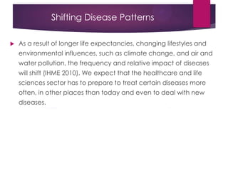 Shifting Disease Patterns
 As a result of longer life expectancies, changing lifestyles and
environmental influences, such as climate change, and air and
water pollution, the frequency and relative impact of diseases
will shift (IHME 2010). We expect that the healthcare and life
sciences sector has to prepare to treat certain diseases more
often, in other places than today and even to deal with new
diseases.
 