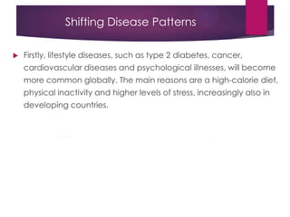 Shifting Disease Patterns
 Firstly, lifestyle diseases, such as type 2 diabetes, cancer,
cardiovascular diseases and psychological illnesses, will become
more common globally. The main reasons are a high-calorie diet,
physical inactivity and higher levels of stress, increasingly also in
developing countries.
 