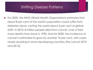 Shifting Disease Patterns
 For 2030, the WHO (World Health Organization) estimates that
about 8 per cent of the world‟s population could suffer from
diabetes alone, costing the world about 5 per cent of global
GDP. In 2010, 8 million people died from cancer, over a third
more deaths than back in 1990. And for 2030, the incidence of
cancer is estimated to grow by another 75 per cent, with cases
nearly doubling in some developing countries (The Lancet 2010
and 2012).
 