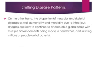 Shifting Disease Patterns
 On the other hand, the proportion of muscular and skeletal
diseases as well as mortality and morbidity due to infectious
diseases are likely to continue to decline on a global scale with
multiple advancements being made in healthcare, and in lifting
millions of people out of poverty.
 