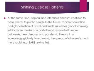 Shifting Disease Patterns
 At the same time, tropical and infectious diseases continue to
pose threats to public health. In the future, rapid urbanization
and globalization of travel and trade as well as global warming
will increase the risk of a partial trend reversal with more
outbreaks, new diseases and pandemic threats. In an
increasingly globally linked world, the spread of diseases is much
more rapid (e.g. SARS , swine flu).
 