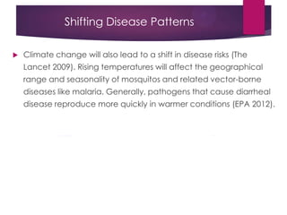 Shifting Disease Patterns
 Climate change will also lead to a shift in disease risks (The
Lancet 2009). Rising temperatures will affect the geographical
range and seasonality of mosquitos and related vector-borne
diseases like malaria. Generally, pathogens that cause diarrheal
disease reproduce more quickly in warmer conditions (EPA 2012).
 