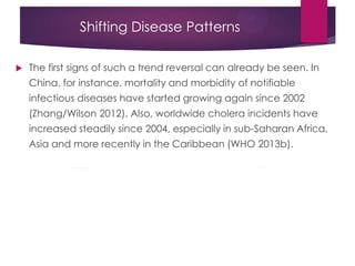 Shifting Disease Patterns
 The first signs of such a trend reversal can already be seen. In
China, for instance, mortality and morbidity of notifiable
infectious diseases have started growing again since 2002
(Zhang/Wilson 2012). Also, worldwide cholera incidents have
increased steadily since 2004, especially in sub-Saharan Africa,
Asia and more recently in the Caribbean (WHO 2013b).
 