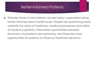Better-informed Patients
 Primarily thanks to the Internet, we see today‟s population being
better informed about health issues. People are questioning more
carefully the value of medicines, medical procedures and claims
of medical superiority. Information asymmetries between
physicians and patients are narrowing, and there are more
opportunities for patients to influence treatment decisions.
 