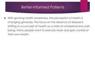 Better-informed Patients
 With growing health awareness, the perception of health is
changing generally. The focus on the absence of disease is
shifting to a concept of health as a state of comprehensive well-
being. Many people want to exercise more and gain control of
their own health.
 