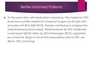 Better-informed Patients
 At the same time, self-medication is booming. The market for OTC
(over-the-counter) medicines is forecast to grow by 8.3 per cent
annually until 2016 (IMS 2013), thereby continuing to outgrow the
total pharmaceutical market. World revenue for OTC medicines
could reach USD 81 billion by 2014 (Visiongain 2012), supported
by a trend for drugs to move from prescription-only to OTC use
(Rx-to- OTC switching)
 
