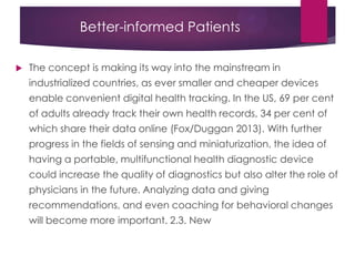 Better-informed Patients
 The concept is making its way into the mainstream in
industrialized countries, as ever smaller and cheaper devices
enable convenient digital health tracking. In the US, 69 per cent
of adults already track their own health records, 34 per cent of
which share their data online (Fox/Duggan 2013). With further
progress in the fields of sensing and miniaturization, the idea of
having a portable, multifunctional health diagnostic device
could increase the quality of diagnostics but also alter the role of
physicians in the future. Analyzing data and giving
recommendations, and even coaching for behavioral changes
will become more important. 2.3. New
 