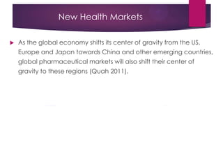 New Health Markets
 As the global economy shifts its center of gravity from the US,
Europe and Japan towards China and other emerging countries,
global pharmaceutical markets will also shift their center of
gravity to these regions (Quah 2011).
 