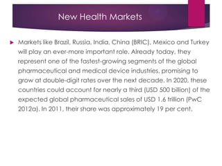 New Health Markets
 Markets like Brazil, Russia, India, China (BRIC), Mexico and Turkey
will play an ever-more important role. Already today, they
represent one of the fastest-growing segments of the global
pharmaceutical and medical device industries, promising to
grow at double-digit rates over the next decade. In 2020, these
countries could account for nearly a third (USD 500 billion) of the
expected global pharmaceutical sales of USD 1.6 trillion (PwC
2012a). In 2011, their share was approximately 19 per cent.
 