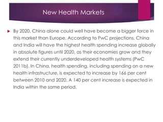 New Health Markets
 By 2020, China alone could well have become a bigger force in
this market than Europe. According to PwC projections, China
and India will have the highest health spending increase globally
in absolute figures until 2020, as their economies grow and they
extend their currently underdeveloped health systems (PwC
2011b). In China, health spending, including spending on a new
health infrastructure, is expected to increase by 166 per cent
between 2010 and 2020. A 140 per cent increase is expected in
India within the same period.
 