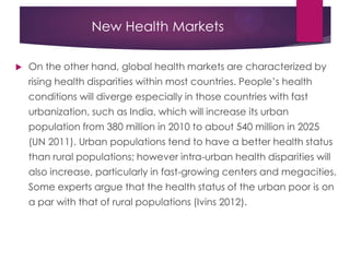 New Health Markets
 On the other hand, global health markets are characterized by
rising health disparities within most countries. People‟s health
conditions will diverge especially in those countries with fast
urbanization, such as India, which will increase its urban
population from 380 million in 2010 to about 540 million in 2025
(UN 2011). Urban populations tend to have a better health status
than rural populations; however intra-urban health disparities will
also increase, particularly in fast-growing centers and megacities.
Some experts argue that the health status of the urban poor is on
a par with that of rural populations (Ivins 2012).
 