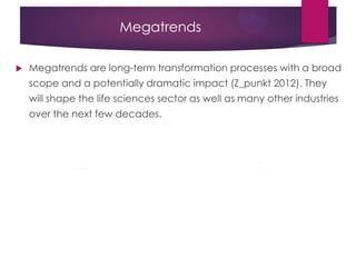 Megatrends
 Megatrends are long-term transformation processes with a broad
scope and a potentially dramatic impact (Z_punkt 2012). They
will shape the life sciences sector as well as many other industries
over the next few decades.
 