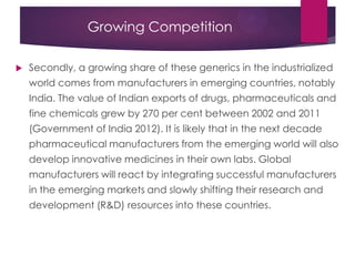 Growing Competition
 Secondly, a growing share of these generics in the industrialized
world comes from manufacturers in emerging countries, notably
India. The value of Indian exports of drugs, pharmaceuticals and
fine chemicals grew by 270 per cent between 2002 and 2011
(Government of India 2012). It is likely that in the next decade
pharmaceutical manufacturers from the emerging world will also
develop innovative medicines in their own labs. Global
manufacturers will react by integrating successful manufacturers
in the emerging markets and slowly shifting their research and
development (R&D) resources into these countries.
 