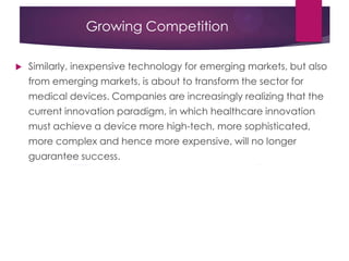 Growing Competition
 Similarly, inexpensive technology for emerging markets, but also
from emerging markets, is about to transform the sector for
medical devices. Companies are increasingly realizing that the
current innovation paradigm, in which healthcare innovation
must achieve a device more high-tech, more sophisticated,
more complex and hence more expensive, will no longer
guarantee success.
 