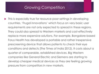 Growing Competition
 This is especially true for resource-poor settings in developing
countries. „Frugal innovations‟ which focus on very basic user
requirements are not only expected to spread in these regions.
They could also spread to Western markets and cost-effectively
replace more expensive solutions. For example, Bangalore-based
Forus Health has developed a portable and rather inexpensive
prescreening device that allows patients to check their eye
conditions and defects (The Times of India 2012). It costs about a
quarter of comparable, established devices. Big Western
companies like General Electric and Siemens are starting to
develop cheaper medical devices as they are feeling growing
pressure from competitors in new markets.
 