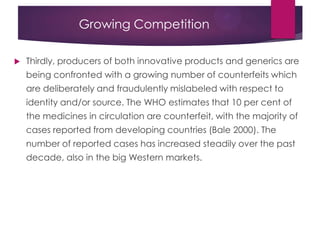 Growing Competition
 Thirdly, producers of both innovative products and generics are
being confronted with a growing number of counterfeits which
are deliberately and fraudulently mislabeled with respect to
identity and/or source. The WHO estimates that 10 per cent of
the medicines in circulation are counterfeit, with the majority of
cases reported from developing countries (Bale 2000). The
number of reported cases has increased steadily over the past
decade, also in the big Western markets.
 