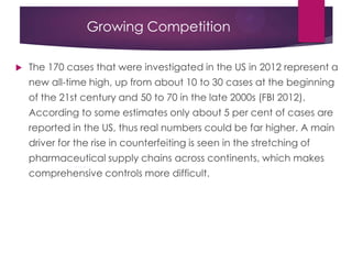 Growing Competition
 The 170 cases that were investigated in the US in 2012 represent a
new all-time high, up from about 10 to 30 cases at the beginning
of the 21st century and 50 to 70 in the late 2000s (FBI 2012).
According to some estimates only about 5 per cent of cases are
reported in the US, thus real numbers could be far higher. A main
driver for the rise in counterfeiting is seen in the stretching of
pharmaceutical supply chains across continents, which makes
comprehensive controls more difficult.
 