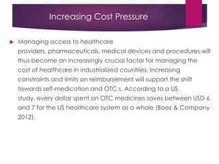 Increasing Cost Pressure
 Managing access to healthcare
providers, pharmaceuticals, medical devices and procedures will
thus become an increasingly crucial factor for managing the
cost of healthcare in industrialized countries. Increasing
constraints and limits on reimbursement will support the shift
towards self-medication and OTC s. According to a US
study, every dollar spent on OTC medicines saves between USD 6
and 7 for the US healthcare system as a whole (Booz & Company
2012).
 