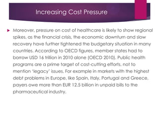 Increasing Cost Pressure
 Moreover, pressure on cost of healthcare is likely to show regional
spikes, as the financial crisis, the economic downturn and slow
recovery have further tightened the budgetary situation in many
countries. According to OECD figures, member states had to
borrow USD 16 trillion in 2010 alone (OECD 2010). Public health
programs are a prime target of cost-cutting efforts, not to
mention „legacy‟ issues. For example in markets with the highest
debt problems in Europe, like Spain, Italy, Portugal and Greece,
payers owe more than EUR 12.5 billion in unpaid bills to the
pharmaceutical industry.
 