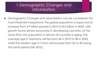 1-Demographic Changes and
Urbanization
 Demographic Changes and Urbanization can be considered the
most influential megatrend. The global population is expected to
increase from 6.9 billion people in 2010 to 8.0 billion in 2025, with
growth found almost exclusively in developing countries. At the
same time, the population in almost all countries is aging. The
average age in Germany will rise from 44 in 2010 to 48 in 2025,
while the median age in China will increase from 35 to 40 during
the same period (UN 2010).
 