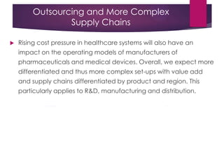 Outsourcing and More Complex
Supply Chains
 Rising cost pressure in healthcare systems will also have an
impact on the operating models of manufacturers of
pharmaceuticals and medical devices. Overall, we expect more
differentiated and thus more complex set-ups with value add
and supply chains differentiated by product and region. This
particularly applies to R&D, manufacturing and distribution.
 