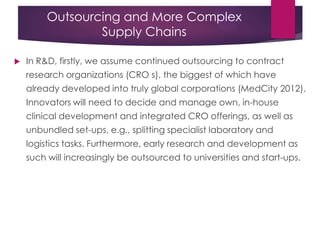 Outsourcing and More Complex
Supply Chains
 In R&D, firstly, we assume continued outsourcing to contract
research organizations (CRO s), the biggest of which have
already developed into truly global corporations (MedCity 2012).
Innovators will need to decide and manage own, in-house
clinical development and integrated CRO offerings, as well as
unbundled set-ups, e.g., splitting specialist laboratory and
logistics tasks. Furthermore, early research and development as
such will increasingly be outsourced to universities and start-ups.
 